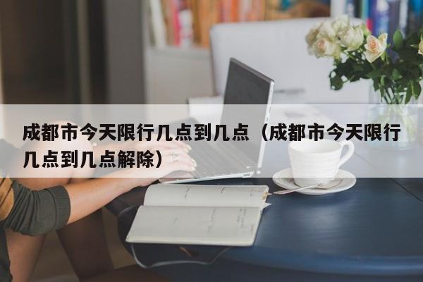 成都市今天限行几点到几点（成都市今天限行几点到几点解除） 第1张