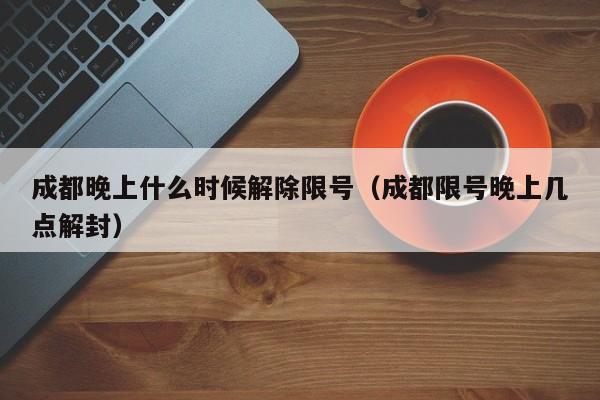 成都晚上什么时候解除限号（成都限号晚上几点解封） 第1张