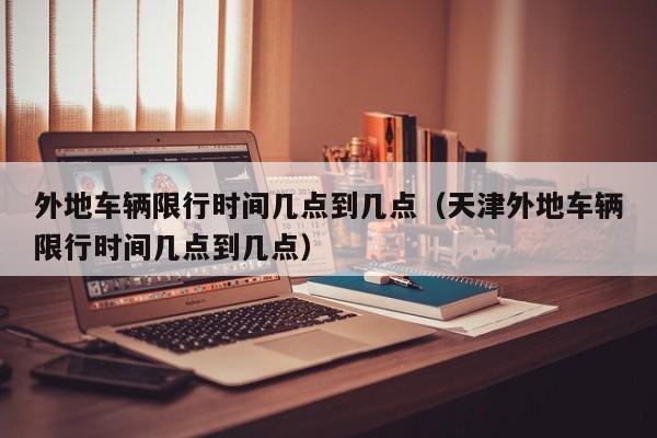 外地车辆限行时间几点到几点（天津外地车辆限行时间几点到几点） 第1张