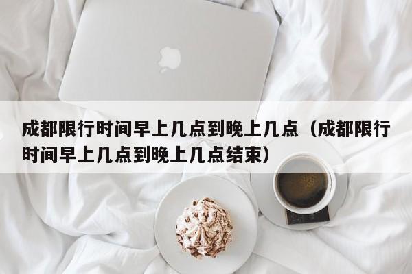成都限行时间早上几点到晚上几点（成都限行时间早上几点到晚上几点结束） 第1张
