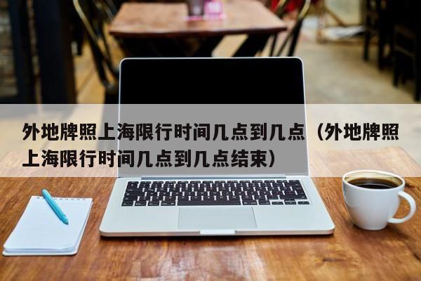 外地牌照上海限行时间几点到几点（外地牌照上海限行时间几点到几点结束） 第1张