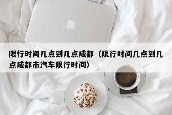 限行时间几点到几点成都（限行时间几点到几点成都市汽车限行时间） 第1张