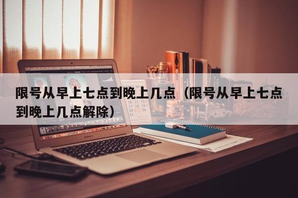 限号从早上七点到晚上几点（限号从早上七点到晚上几点解除） 第1张