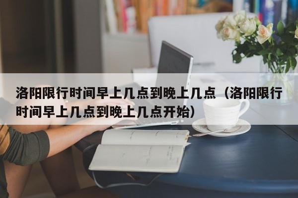 洛阳限行时间早上几点到晚上几点（洛阳限行时间早上几点到晚上几点开始） 第1张