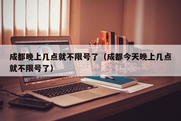 成都晚上几点就不限号了（成都今天晚上几点就不限号了） 第1张