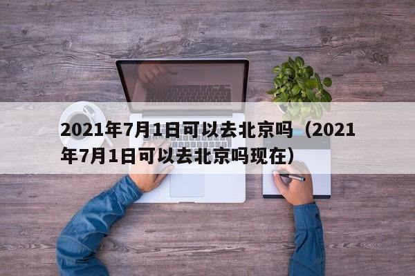2021年7月1日可以去北京吗（2021年7月1日可以去北京吗现在） 第1张