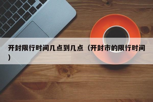 开封限行时间几点到几点（开封市的限行时间） 第1张