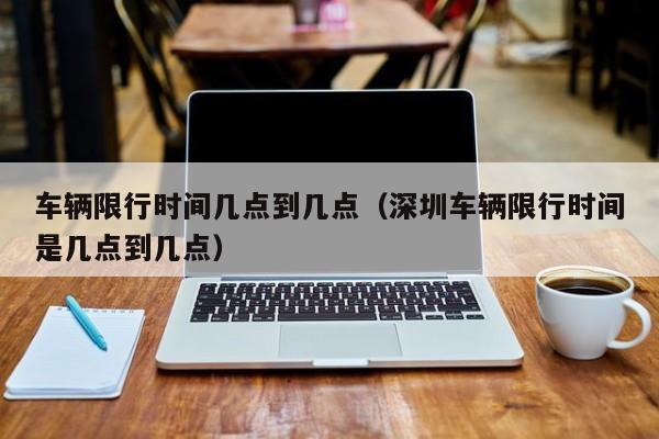 车辆限行时间几点到几点（深圳车辆限行时间是几点到几点） 第1张