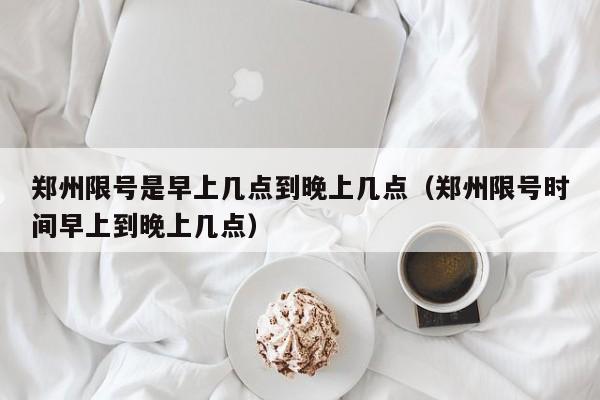 郑州限号是早上几点到晚上几点（郑州限号时间早上到晚上几点） 第1张